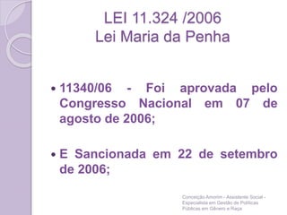 LEI 11.324 /2006
Lei Maria da Penha
 11340/06 - Foi aprovada pelo
Congresso Nacional em 07 de
agosto de 2006;
 E Sancionada em 22 de setembro
de 2006;
Conceição Amorim - Assistente Social -
Especialista em Gestão de Políticas
Públicas em Gênero e Raça
 