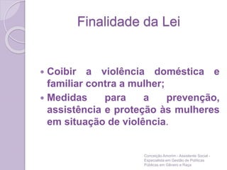 Finalidade da Lei
 Coibir a violência doméstica e
familiar contra a mulher;
 Medidas para a prevenção,
assistência e proteção às mulheres
em situação de violência.
Conceição Amorim - Assistente Social -
Especialista em Gestão de Políticas
Públicas em Gênero e Raça
 
