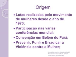 Origem
 Lutas realizadas pelo movimento
de mulheres desde o ano de
1970;
 Participação nas várias
conferências mundial;
 Convenção em Belém do Pará;
 Prevenir, Punir e Erradicar a
Violência contra a Mulher;
Conceição Amorim - Assistente Social -
Especialista em Gestão de Políticas
Públicas em Gênero e Raça
 