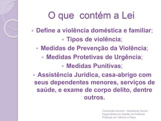 O que contém a Lei
 Define a violência doméstica e familiar;
 Tipos de violência;
 Medidas de Prevenção da Violência;
 Medidas Protetivas de Urgência;
 Medidas Punitivas;
 Assistência Jurídica, casa-abrigo com
seus dependentes menores, serviços de
saúde, e exame de corpo delito, dentre
outros.
Conceição Amorim - Assistente Social -
Especialista em Gestão de Políticas
Públicas em Gênero e Raça
 