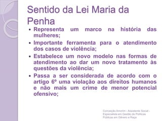 Sentido da Lei Maria da
Penha
 Representa um marco na história das
mulheres;
 Importante ferramenta para o atendimento
dos casos de violência;
 Estabelece um novo modelo nas formas de
atendimento ao dar um novo tratamento às
questões da violência;
 Passa a ser considerada de acordo com o
artigo 6º uma violação aos direitos humanos
e não mais um crime de menor potencial
ofensivo;
Conceição Amorim - Assistente Social -
Especialista em Gestão de Políticas
Públicas em Gênero e Raça
 