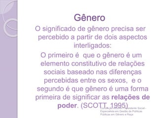 Gênero
O significado de gênero precisa ser
percebido a partir de dois aspectos
interligados:
O primeiro é que o gênero é um
elemento constitutivo de relações
sociais baseado nas diferenças
percebidas entre os sexos, e o
segundo é que gênero é uma forma
primeira de significar as relações de
poder. (SCOTT, 1995)Conceição Amorim - Assistente Social -
Especialista em Gestão de Políticas
Públicas em Gênero e Raça
 