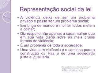 Representação social da lei
 A violência deixa de ser um problema
privado e passa ser um problema social;
 Em briga de marido e mulher todos metem
a colher;
 Diz respeito não apenas a cada mulher que
em sua vida diária sofre as mais cruéis
formas de violência;
 É um problema de toda a sociedade;
 Uma vida sem violência é o caminho para a
construção da Paz e de uma sociedade
justa e igualitária.
Conceição Amorim - Assistente Social -
Especialista em Gestão de Políticas
Públicas em Gênero e Raça
 