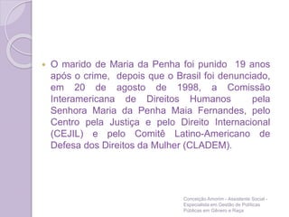  O marido de Maria da Penha foi punido 19 anos
após o crime, depois que o Brasil foi denunciado,
em 20 de agosto de 1998, a Comissão
Interamericana de Direitos Humanos pela
Senhora Maria da Penha Maia Fernandes, pelo
Centro pela Justiça e pelo Direito Internacional
(CEJIL) e pelo Comitê Latino-Americano de
Defesa dos Direitos da Mulher (CLADEM).
Conceição Amorim - Assistente Social -
Especialista em Gestão de Políticas
Públicas em Gênero e Raça
 