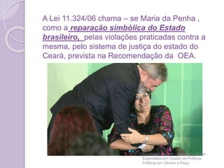 A Lei 11.324/06 chama – se Maria da Penha ,
como a reparação simbólica do Estado
brasileiro, pelas violações praticadas contra a
mesma, pelo sistema de justiça do estado do
Ceará, prevista na Recomendação da OEA.
Conceição Amorim - Assistente Social -
Especialista em Gestão de Políticas
Públicas em Gênero e Raça
 