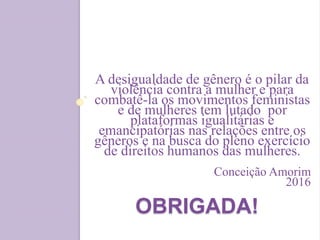 OBRIGADA!
A desigualdade de gênero é o pilar da
violência contra a mulher e para
combatê-la os movimentos feministas
e de mulheres tem lutado por
plataformas igualitárias e
emancipatórias nas relações entre os
gêneros e na busca do pleno exercício
de direitos humanos das mulheres.
Conceição Amorim
2016
 
