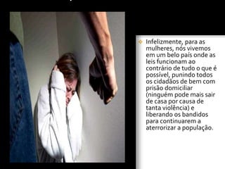 Infelizmente, para as
mulheres, nós vivemos
em um belo país onde as
leis funcionam ao
contrário de tudo o que é
possível, punindo todos
os cidadãos de bem com
prisão domiciliar
(ninguém pode mais sair
de casa por causa de
tanta violência) e
liberando os bandidos
para continuarem a
aterrorizar a população.
 