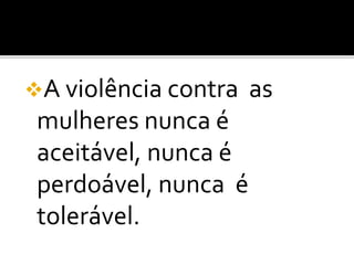A violência contra as
mulheres nunca é
aceitável, nunca é
perdoável, nunca é
tolerável.
 