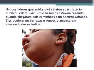 Um dos líderes guarani-kaiowá relatou ao Ministério
Público Federal (MPF) que os índios estavam rezando
quando chegaram dois caminhões com homens atirando.
Eles queimaram barracas e roupas e ameaçaram
amarrar todos os índios.
 