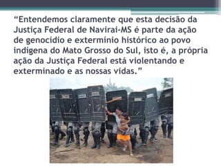 “Entendemos claramente que esta decisão da
Justiça Federal de Navirai-MS é parte da ação
de genocídio e extermínio histórico ao povo
indígena do Mato Grosso do Sul, isto é, a própria
ação da Justiça Federal está violentando e
exterminado e as nossas vidas.”
 