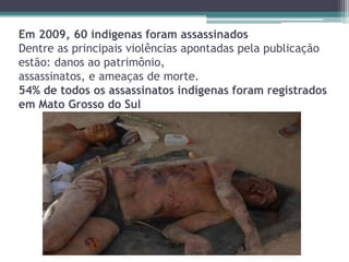 Em 2009, 60 indígenas foram assassinados
Dentre as principais violências apontadas pela publicação
estão: danos ao patrimônio,
assassinatos, e ameaças de morte.
54% de todos os assassinatos indígenas foram registrados
em Mato Grosso do Sul
 