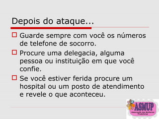 Depois do ataque...
 Guarde sempre com você os números
de telefone de socorro.
 Procure uma delegacia, alguma
pessoa ou instituição em que você
confie.
 Se você estiver ferida procure um
hospital ou um posto de atendimento
e revele o que aconteceu.
 
