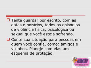  Tente guardar por escrito, com as
datas e horários, todos os episódios
de violência física, psicológica ou
sexual que você esteja sofrendo.
 Conte sua situação para pessoas em
quem você confia, como: amigos e
vizinhos. Planeje com elas um
esquema de proteção.
 