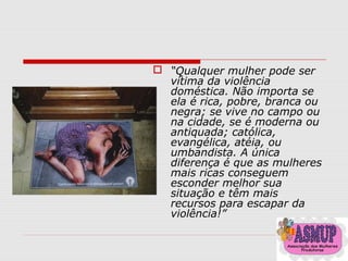  “Qualquer mulher pode ser
vítima da violência
doméstica. Não importa se
ela é rica, pobre, branca ou
negra; se vive no campo ou
na cidade, se é moderna ou
antiquada; católica,
evangélica, atéia, ou
umbandista. A única
diferença é que as mulheres
mais ricas conseguem
esconder melhor sua
situação e têm mais
recursos para escapar da
violência!”
 