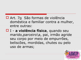  Art. 7o São formas de violência
doméstica e familiar contra a mulher,
entre outras:
 I - a violência física, quando seu
marido,parceiroa, pai, irmão agride
seu corpo por meio de empurrões,
beliscões, mordidas, chutes ou pelo
uso de armas;
 