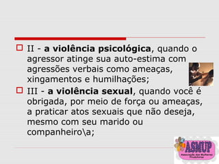  II - a violência psicológica, quando o
agressor atinge sua auto-estima com
agressões verbais como ameaças,
xingamentos e humilhações;
 III - a violência sexual, quando você é
obrigada, por meio de força ou ameaças,
a praticar atos sexuais que não deseja,
mesmo com seu marido ou
companheiroa;
 