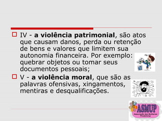  IV - a violência patrimonial, são atos
que causam danos, perda ou retenção
de bens e valores que limitem sua
autonomia financeira. Por exemplo:
quebrar objetos ou tomar seus
documentos pessoais;
 V - a violência moral, que são as
palavras ofensivas, xingamentos,
mentiras e desqualificações.
 