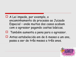  A Lei impede, por exemplo, o
encaminhamento do processo ao Juizado
Especial – onde muitos dos casos acabam
com o agressor pagando cestas básicas.
 Também aumenta a pena para o agressor.
 Antes estabelecida em de 6 meses a um ano,
passa a ser de três meses a três anos.
 