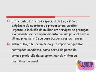  Entre outros direitos especiais da Lei, estão a
exigência da abertura de processo em caráter
urgente, a inclusão da mulher em serviços de proteção
e a garantia de acompanhamento por um policial caso a
vítima precise ir à sua casa buscar seus pertences;
 Além disso, a lei permite ao juiz impor ao agressor
restrições imediatas, como perda do porte de
arma e proibição de se aproximar da vítima ou
dos filhos do casal
 