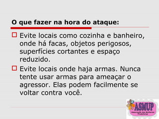 O que fazer na hora do ataque:
 Evite locais como cozinha e banheiro,
onde há facas, objetos perigosos,
superfícies cortantes e espaço
reduzido.
 Evite locais onde haja armas. Nunca
tente usar armas para ameaçar o
agressor. Elas podem facilmente se
voltar contra você.
 