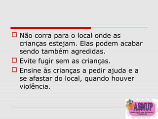  Não corra para o local onde as
crianças estejam. Elas podem acabar
sendo também agredidas.
 Evite fugir sem as crianças.
 Ensine às crianças a pedir ajuda e a
se afastar do local, quando houver
violência.
 