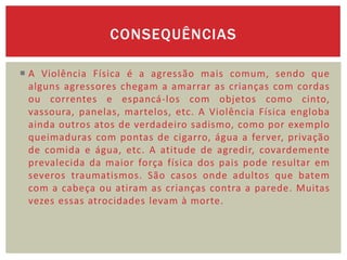 CONSEQUÊNCIAS

 A Violência Física é a agressão mais comum, sendo que
  alguns agressores chegam a amarrar as crianças com cordas
  ou correntes e espancá-los com objetos como cinto,
  vassoura, panelas, martelos, etc. A Violência Física engloba
  ainda outros atos de verdadeiro sadismo, como por exemplo
  queimaduras com pontas de cigarro, água a ferver, privação
  de comida e água, etc. A atitude de agredir, covardemente
  prevalecida da maior força física dos pais pode resultar em
  severos traumatismos. São casos onde adultos que batem
  com a cabeça ou atiram as crianças contra a parede. Muitas
  vezes essas atrocidades levam à morte.
 