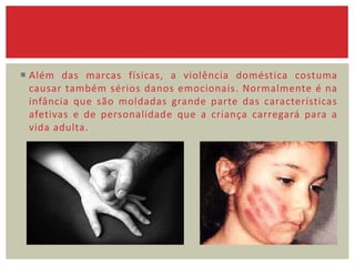  Além das marcas físicas, a violência doméstica costuma
  causar também sérios danos emocionais. Normalmente é na
  infância que são moldadas grande parte das características
  afetivas e de personalidade que a criança carregará para a
  vida adulta.
 