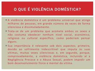 O QUE É VIOLÊNCIA DOMÉSTICA?

 A violência doméstica é um problema universal que atinge
  milhares de pessoas, em grande número de vezes de forma
  silenciosa e dissimuladamente.
 Trata-se de um problema que acomete ambos os sexos e
  não costuma obedecer nenhum nível social, económico,
  religioso ou cultural específico, como poderiam pensar
  alguns.
 Sua importância é relevante sob dois aspectos; primeiro,
  devido ao sofrimento indescritível que imputa às suas
  vítimas, muitas vezes silenciosas e, em segundo, porque,
  comprovadamente, a violência doméstica, incluindo aí a
  Negligência Precoce e o Abuso Sexual, podem impedir um
  bom desenvolvimento físico e mental da vítima.
 