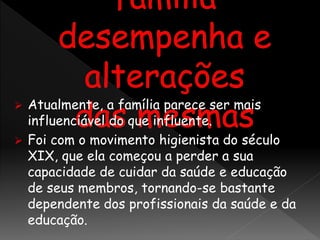  Atualmente, a família parece ser mais
influenciável do que influente.
 Foi com o movimento higienista do século
XIX, que ela começou a perder a sua
capacidade de cuidar da saúde e educação
de seus membros, tornando-se bastante
dependente dos profissionais da saúde e da
educação.
 