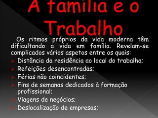 Os ritmos próprios da vida moderna têm
dificultando a vida em família. Revelam-se
complicados vários aspetos entre os quais:
 Distância da residência ao local do trabalho;
 Refeições desencontradas;
 Férias não coincidentes;
 Fins de semanas dedicados à formação
profissional;
 Viagens de negócios;
 Deslocalização de empresas;
 