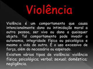 Violência é um comportamento que causa
intencionalmente dano ou intimidação moral a
outra pessoa, ser vivo ou dano a quaisquer
objeto. Tal comportamento pode invadir a
autonomia, integridade física ou psicológica e
mesmo a vida de outro. É o uso excessivo de
força, além do necessário ou esperado.
Existem vários tipos de violência: violência
física; psicológica; verbal; sexual; doméstica;
negligência.
 