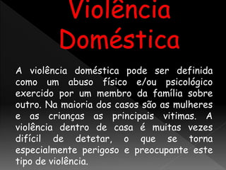 A violência doméstica pode ser definida
como um abuso físico e/ou psicológico
exercido por um membro da família sobre
outro. Na maioria dos casos são as mulheres
e as crianças as principais vitimas. A
violência dentro de casa é muitas vezes
difícil de detetar, o que se torna
especialmente perigoso e preocupante este
tipo de violência.
 