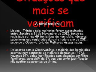 A nível nacional
 Lisboa - Trinta e seis mulheres foram assassinadas
entre Janeiro e 21 de Novembro de 2012, tendo-se
registado outras 49 tentativas de homicídio, números
superiores aos registados durante todo o ano de 2011,
segundo o Observatório de Mulheres Assassinadas.
 De acordo com o Observatório, a maioria dos homicídios
ocorreu num contexto de violência doméstica (49%),
havendo 19% deles justificados com alegados conflitos
familiares, para além de 6% que deu como justificação
não aceitar separar-se da vítima.
 
