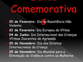  20 de Fevereiro: Dia da Resistência Não
Violenta
 22 de Fevereiro: Dia Europeu da Vítima
 04 de Junho: Dia Internacional das Crianças
Vítimas Inocentes de Agressão
 20 de Novembro: Dia dos Direitos
Internacionais da Criança
 25 de Novembro: Dia Mundial para a
Eliminação da Violência contra as Mulheres
 