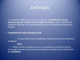 Definição
• É um ato de violência, pontual ou contínua, cometida por um dos
parceiros (ou por ambos) numa relação de namoro, com o objetivo de
controlar, dominar e ter mais poder do que a outra pessoa envolvida na
relação.
• É IMPORTANTE NÃO ESQUECER QUE:
A maioria dos jovens estabelece relações de namoro positivas e
saudáveis.
MAS:
Podem existir situações em que a vontade de controlar ou de ter
mais poder do que a outra pessoa envolvida na relação leva à ocorrência
de VIOLÊNCIA.
 