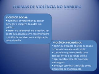 VIOLÊNCIA SOCIAL:
• humilhar, envergonhar ou tentar
denegrir a imagem do outro em
público
• mexer no telemóvel, no e-mail ou na
conta do Facebook sem consentimento
• proibir de conviver com amigos e/ou
com a família
VIOLÊNCIA PSICOLÓGICA:
• partir ou estragar objetos ou roupa
• controlar a maneira de vestir
• controlar o que o outro faz nos
tempos livres e ao longo do dia
• ligar constantemente ou enviar
mensagens
• ameaçar terminar a relação como
estratégia de manipulação
 