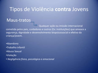 Tipos de Violência contra Jovens
Maus-tratos
Qualquer ação ou imissão internacional
cometida pelos pais, cuidadores e outros (Ex: instituições) que ameace a
segurança, dignidade e desenvolvimento biopsicossocial e efetivo da
criança/jovem.
•Abandono
•Trabalho infantil
•Abuso Sexual
•Violação
• Negligência física, psicológica e emocional
 