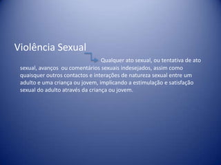 Violência Sexual
Qualquer ato sexual, ou tentativa de ato
sexual, avanços ou comentários sexuais indesejados, assim como
quaisquer outros contactos e interações de natureza sexual entre um
adulto e uma criança ou jovem, implicando a estimulação e satisfação
sexual do adulto através da criança ou jovem.
 