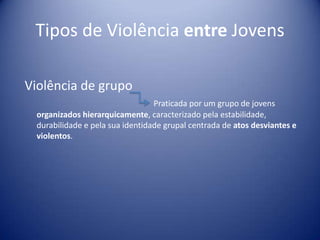 Tipos de Violência entre Jovens
Violência de grupo
Praticada por um grupo de jovens
organizados hierarquicamente, caracterizado pela estabilidade,
durabilidade e pela sua identidade grupal centrada de atos desviantes e
violentos.
 