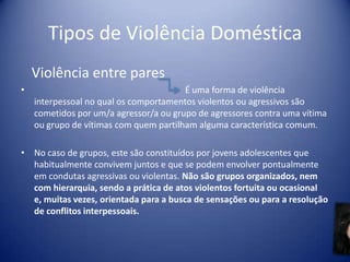Tipos de Violência Doméstica
Violência entre pares
• É uma forma de violência
interpessoal no qual os comportamentos violentos ou agressivos são
cometidos por um/a agressor/a ou grupo de agressores contra uma vítima
ou grupo de vítimas com quem partilham alguma característica comum.
• No caso de grupos, este são constituídos por jovens adolescentes que
habitualmente convivem juntos e que se podem envolver pontualmente
em condutas agressivas ou violentas. Não são grupos organizados, nem
com hierarquia, sendo a prática de atos violentos fortuita ou ocasional
e, muitas vezes, orientada para a busca de sensações ou para a resolução
de conflitos interpessoais.
 
