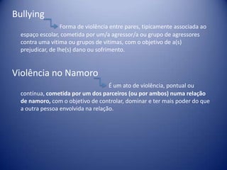Bullying
Forma de violência entre pares, tipicamente associada ao
espaço escolar, cometida por um/a agressor/a ou grupo de agressores
contra uma vitima ou grupos de vitimas, com o objetivo de a(s)
prejudicar, de lhe(s) dano ou sofrimento.
Violência no Namoro
É um ato de violência, pontual ou
contínua, cometida por um dos parceiros (ou por ambos) numa relação
de namoro, com o objetivo de controlar, dominar e ter mais poder do que
a outra pessoa envolvida na relação.
 