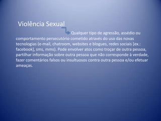 Violência Sexual
Qualquer tipo de agressão, assédio ou
comportamento persecutório cometido através do uso das novas
tecnologias (e-mail, chatroom, websites e blogues, redes sociais [ex.:
facebook], sms, mms). Pode envolver atos como troçar de outra pessoa,
partilhar informação sobre outra pessoa que não corresponde à verdade,
fazer comentários falsos ou insultuosos contra outra pessoa e/ou efetuar
ameaças.
 