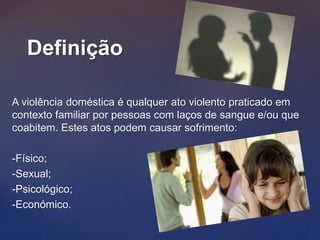 A violência doméstica é qualquer ato violento praticado em
contexto familiar por pessoas com laços de sangue e/ou que
coabitem. Estes atos podem causar sofrimento:
-Físico;
-Sexual;
-Psicológico;
-Económico.
Definição
 