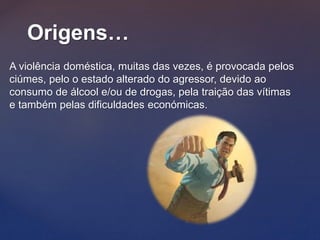 Origens…
A violência doméstica, muitas das vezes, é provocada pelos
ciúmes, pelo o estado alterado do agressor, devido ao
consumo de álcool e/ou de drogas, pela traição das vítimas
e também pelas dificuldades económicas.
 
