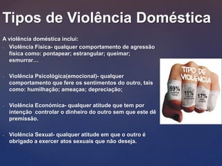A violência doméstica inclui:
- Violência Física- qualquer comportamento de agressão
física como: pontapear; estrangular; queimar;
esmurrar…
- Violência Psicológica(emocional)- qualquer
comportamento que fere os sentimentos do outro, tais
como: humilhação; ameaças; depreciação;
- Violência Económica- qualquer atitude que tem por
intenção controlar o dinheiro do outro sem que este dê
premissão.
- Violência Sexual- qualquer atitude em que o outro é
obrigado a exercer atos sexuais que não deseja.
Tipos de Violência Doméstica
 