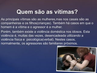 As principais vítimas são as mulheres,mas nos casais são as
companheiras e os filhos(crianças). Também há casos em que o
homem é a vítima e o agressor é a mulher.
Porém, também existe a violência doméstica nos idosos. Esta
violência é, muitas das vezes, desencadeada utilizando a
violência física e psicológica(verbal). Nestes casos,
normalmente, os agressores são familiares próximos.
Quem são as vítimas?
 