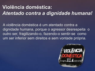 Violência doméstica:
Atentado contra a dignidade humana!
A violência doméstica é um atentado contra a
dignidade humana, porque o agressor desrespeita o
outro ser, fragilizando-o, fazendo-o sentir-se como
um ser inferior sem direitos e sem vontade própria.
 