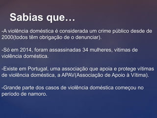 Sabias que…
-A violência doméstica é considerada um crime público desde de
2000(todos têm obrigação de o denunciar).
-Só em 2014, foram assassinadas 34 mulheres, vitimas de
violência doméstica.
-Existe em Portugal, uma associação que apoia e protege vítimas
de violência doméstica, a APAV(Associação de Apoio à Vítima).
-Grande parte dos casos de violência doméstica começou no
período de namoro.
 