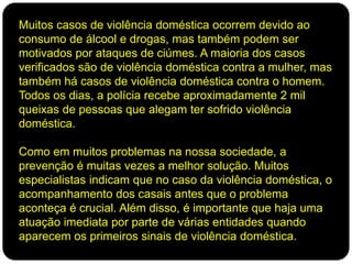 Muitos casos de violência doméstica ocorrem devido ao
consumo de álcool e drogas, mas também podem ser
motivados por ataques de ciúmes. A maioria dos casos
verificados são de violência doméstica contra a mulher, mas
também há casos de violência doméstica contra o homem.
Todos os dias, a polícia recebe aproximadamente 2 mil
queixas de pessoas que alegam ter sofrido violência
doméstica.
Como em muitos problemas na nossa sociedade, a
prevenção é muitas vezes a melhor solução. Muitos
especialistas indicam que no caso da violência doméstica, o
acompanhamento dos casais antes que o problema
aconteça é crucial. Além disso, é importante que haja uma
atuação imediata por parte de várias entidades quando
aparecem os primeiros sinais de violência doméstica.
 