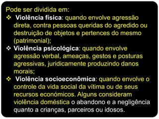 Pode ser dividida em:
 Violência física: quando envolve agressão
direta, contra pessoas queridas do agredido ou
destruição de objetos e pertences do mesmo
(patrimonial);
 Violência psicológica: quando envolve
agressão verbal, ameaças, gestos e posturas
agressivas, juridicamente produzindo danos
morais;
 Violência socioeconômica: quando envolve o
controle da vida social da vítima ou de seus
recursos económicos. Alguns consideram
violência doméstica o abandono e a negligência
quanto a crianças, parceiros ou idosos.
 